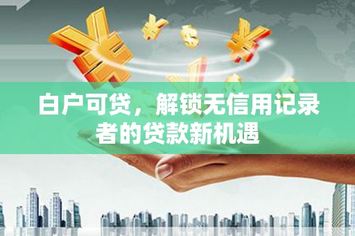 剑河白户可贷，解锁无信用记录者的贷款新机遇