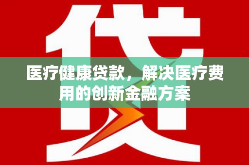 剑河医疗健康贷款，解决医疗费用的创新金融方案